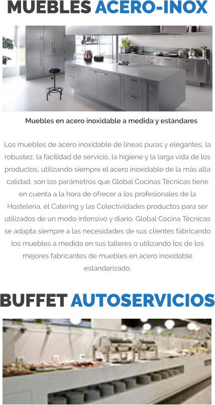 MUEBLES ACERO-INOX Los muebles de acero inoxidable de líneas puras y elegantes, la robustez, la facilidad de servicio, la higiene y la larga vida de los productos, utilizando siempre el acero inoxidable de la más alta calidad, son los parámetros que Global Cocinas Técnicas tiene en cuenta a la hora de ofrecer a los profesionales de la Hostelería, el Catering y las Colectividades productos para ser utilizados de un modo intensivo y diario. Global Cocina Técnicas se adapta siempre a las necesidades de sus clientes fabricando los muebles a medida en sus talleres o utilizando los de los mejores fabricantes de muebles en acero inoxidable estandarizado. Muebles en acero inoxidable a medida y estándares BUFFET AUTOSERVICIOS