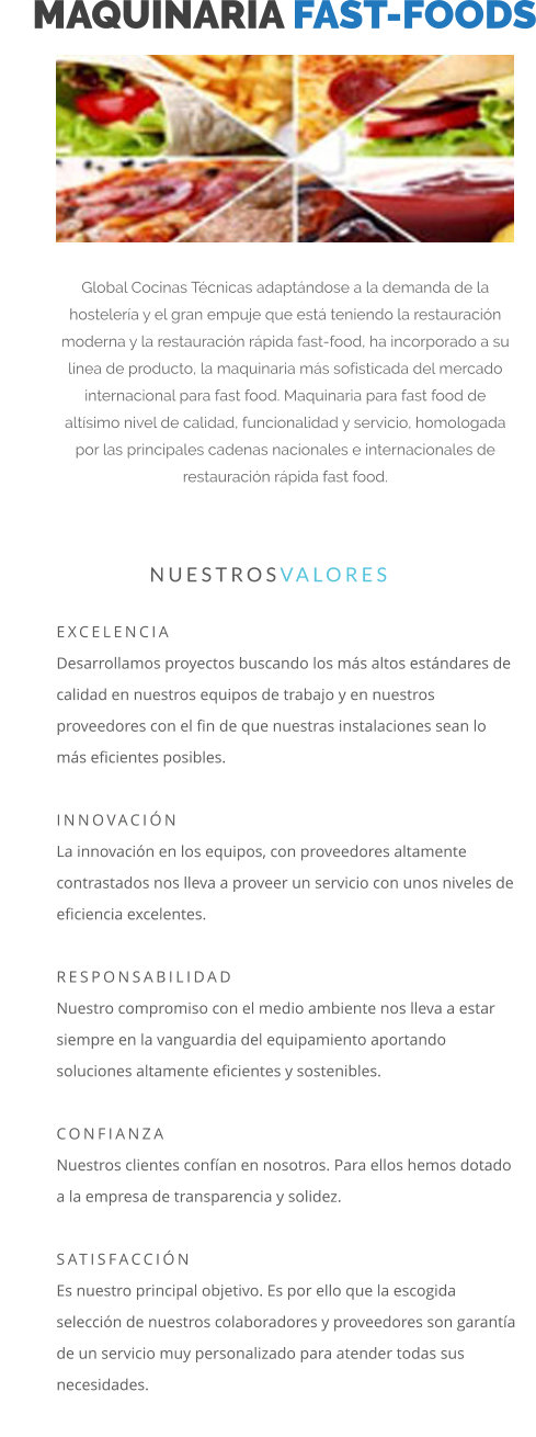 MAQUINARIA FAST-FOODS Global Cocinas Técnicas adaptándose a la demanda de la hostelería y el gran empuje que está teniendo la restauración moderna y la restauración rápida fast-food, ha incorporado a su línea de producto, la maquinaria más sofisticada del mercado internacional para fast food. Maquinaria para fast food de altísimo nivel de calidad, funcionalidad y servicio, homologada por las principales cadenas nacionales e internacionales de restauración rápida fast food.   EXCELENCIA Desarrollamos proyectos buscando los más altos estándares de calidad en nuestros equipos de trabajo y en nuestros proveedores con el fin de que nuestras instalaciones sean lo más eficientes posibles.  INNOVACIÓN La innovación en los equipos, con proveedores altamente contrastados nos lleva a proveer un servicio con unos niveles de eficiencia excelentes.  RESPONSABILIDAD Nuestro compromiso con el medio ambiente nos lleva a estar siempre en la vanguardia del equipamiento aportando soluciones altamente eficientes y sostenibles.  CONFIANZA Nuestros clientes confían en nosotros. Para ellos hemos dotado a la empresa de transparencia y solidez.  SATISFACCIÓN Es nuestro principal objetivo. Es por ello que la escogida selección de nuestros colaboradores y proveedores son garantía de un servicio muy personalizado para atender todas sus necesidades.                      NUESTROSVALORES