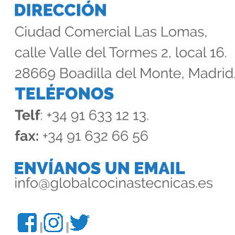 DIRECCIÓN TELÉFONOS ENVÍANOS UN EMAIL Ciudad Comercial Las Lomas, calle Valle del Tormes 2, local 16. 28669 Boadilla del Monte, Madrid. Telf: +34 91 633 12 13. fax: +34 91 632 66 56 info@globalcocinastecnicas.es